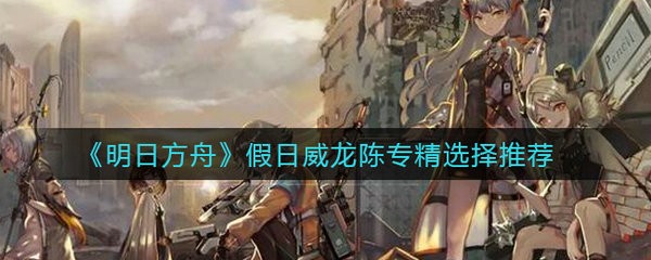 明日方舟假日威龙陈专精怎么选择 明日方舟假日威龙陈专精选择推荐